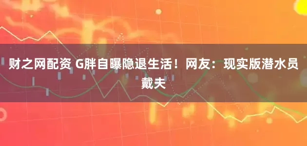 财之网配资 G胖自曝隐退生活！网友：现实版潜水员戴夫