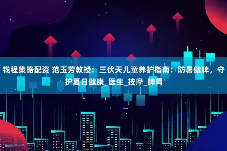 钱程策略配资 范玉芳教授：三伏天儿童养护指南：防暑健脾，守护夏日健康_医生_按摩_脾胃