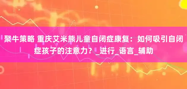 聚牛策略 重庆艾米熊儿童自闭症康复：如何吸引自闭症孩子的注意力？_进行_语言_辅助