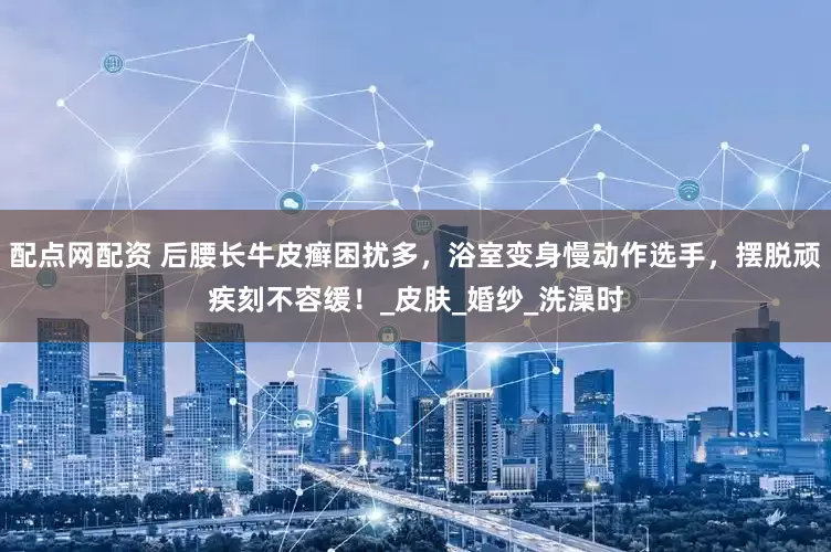 配点网配资 后腰长牛皮癣困扰多，浴室变身慢动作选手，摆脱顽疾刻不容缓！_皮肤_婚纱_洗澡时