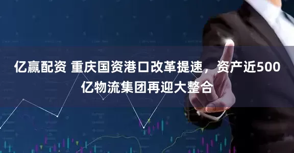 亿赢配资 重庆国资港口改革提速，资产近500亿物流集团再迎大整合