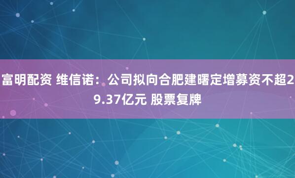 富明配资 维信诺：公司拟向合肥建曙定增募资不超29.37亿元 股票复牌