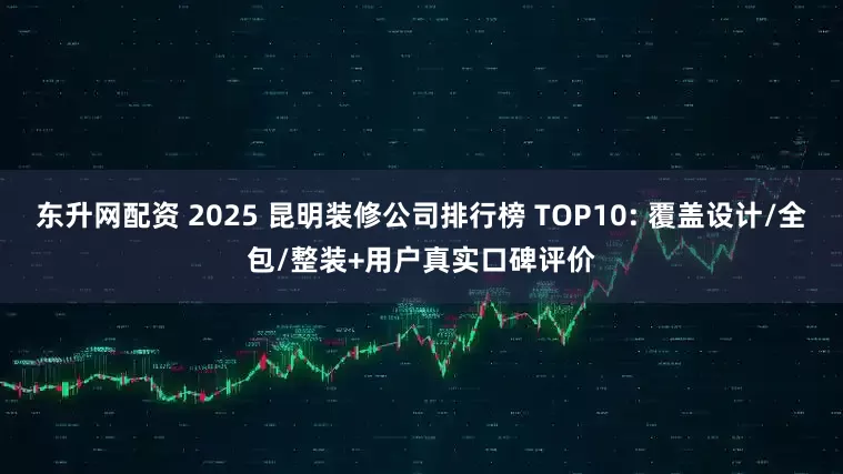 东升网配资 2025 昆明装修公司排行榜 TOP10: 覆盖设计/全包/整装+用户真实口碑评价