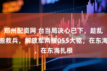 郑州配资网 台当局决心已下，趁乱外出搬救兵，解放军两艘055大驱，在东海扎根
