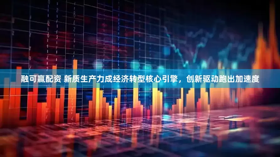 融可赢配资 新质生产力成经济转型核心引擎，创新驱动跑出加速度